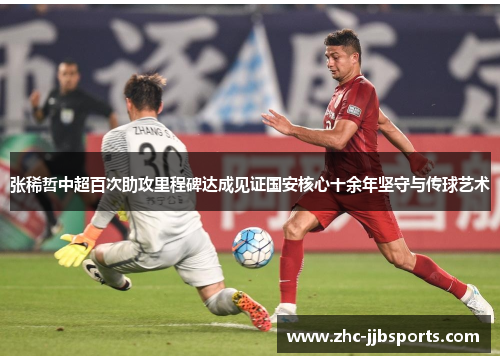张稀哲中超百次助攻里程碑达成见证国安核心十余年坚守与传球艺术